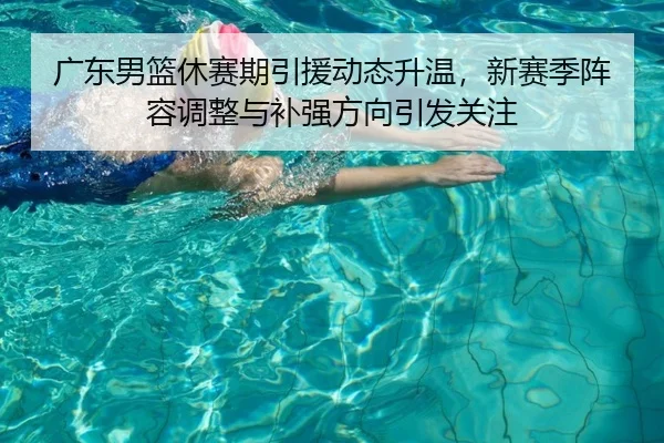广东男篮休赛期引援动态升温，新赛季阵容调整与补强方向引发关注